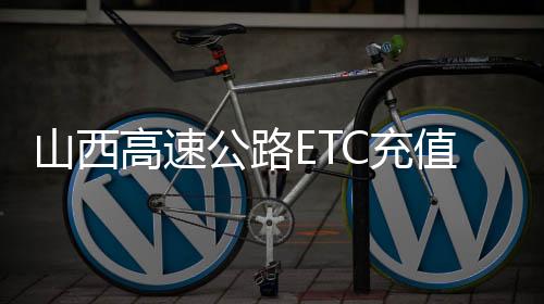 山西高速公路ETC充值又增4家银行 共有8家银行提供服务